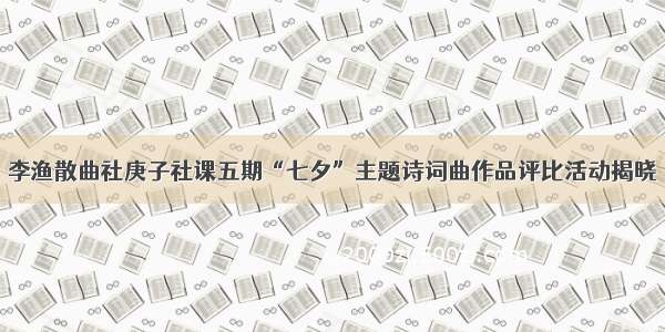 李渔散曲社庚子社课五期“七夕”主题诗词曲作品评比活动揭晓