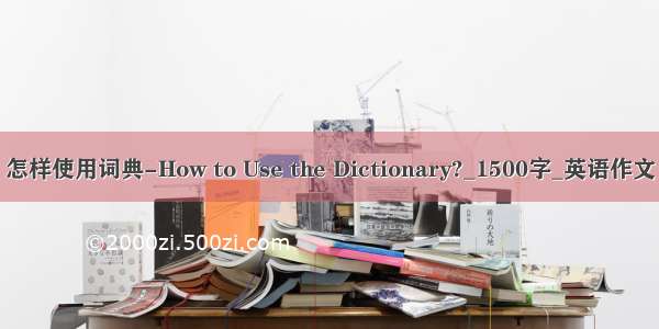 怎样使用词典-How to Use the Dictionary?_1500字_英语作文