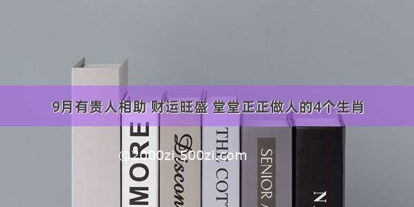 9月有贵人相助 财运旺盛 堂堂正正做人的4个生肖