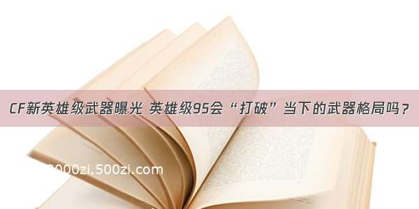 CF新英雄级武器曝光 英雄级95会“打破”当下的武器格局吗？