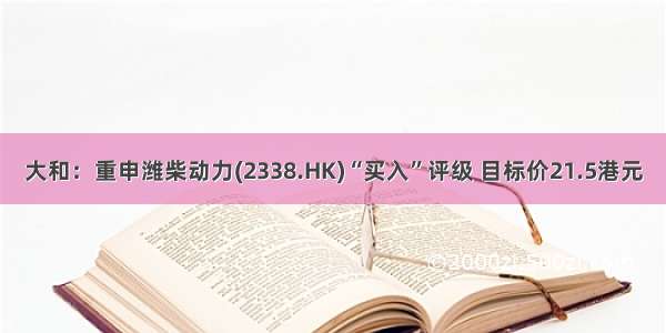 大和：重申潍柴动力(2338.HK)“买入”评级 目标价21.5港元