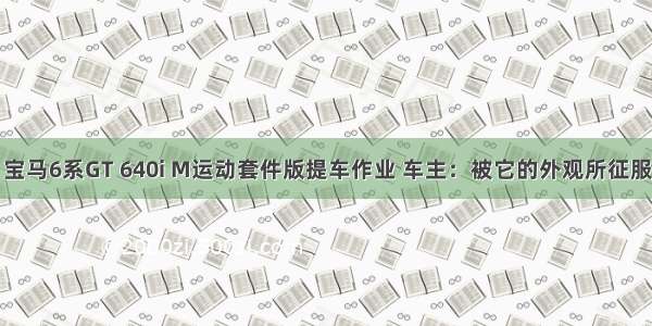 宝马6系GT 640i M运动套件版提车作业 车主：被它的外观所征服