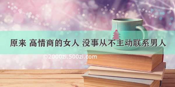 原来 高情商的女人 没事从不主动联系男人