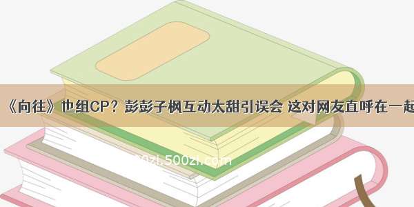 《向往》也组CP？彭彭子枫互动太甜引误会 这对网友直呼在一起