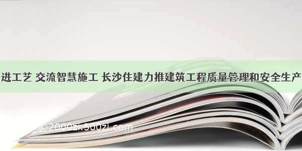 学习先进工艺 交流智慧施工 长沙住建力推建筑工程质量管理和安全生产标准化