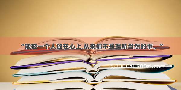 “能被一个人放在心上 从来都不是理所当然的事。”