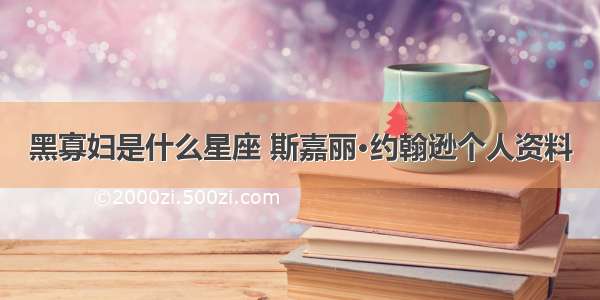 黑寡妇是什么星座 斯嘉丽·约翰逊个人资料