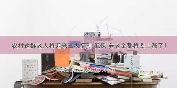 农村这群老人将迎来三大福利 低保 养老金都将要上涨了！