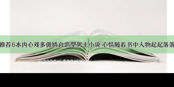 推荐6本内心戏多傲娇自恋型男主小说 心情随着书中人物起起落落