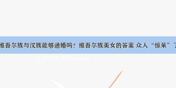 维吾尔族与汉族能够通婚吗？维吾尔族美女的答案 众人“惊呆”了