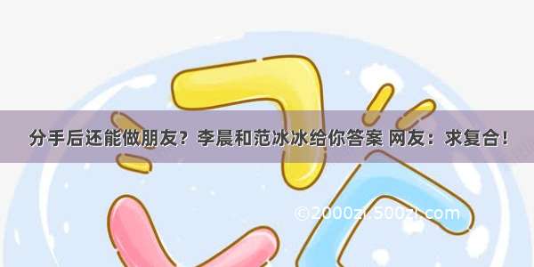 分手后还能做朋友？李晨和范冰冰给你答案 网友：求复合！