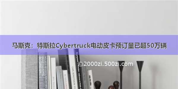 马斯克：特斯拉Cybertruck电动皮卡预订量已超50万辆