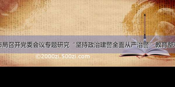 鞍山市局召开党委会议专题研究“坚持政治建警全面从严治警”教育整顿工作