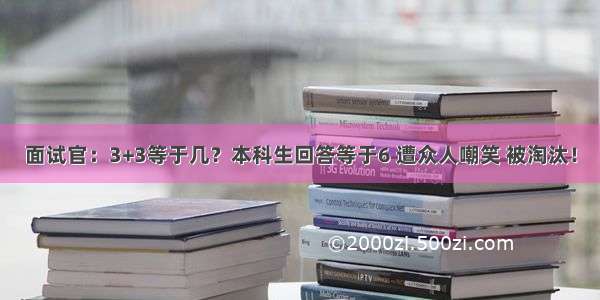 面试官：3+3等于几？本科生回答等于6 遭众人嘲笑 被淘汰！