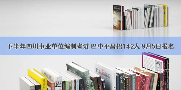 下半年四川事业单位编制考试 巴中平昌招142人 9月5日报名