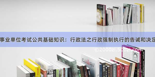 事业单位考试公共基础知识：行政法之行政强制执行的告诫和决定