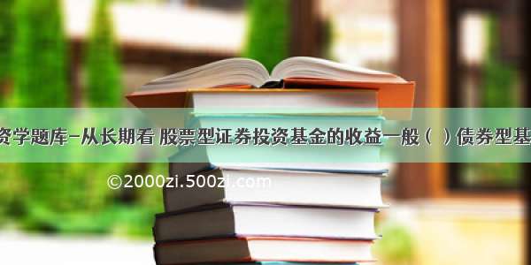 投资学题库-从长期看 股票型证券投资基金的收益一般（）债券型基金。