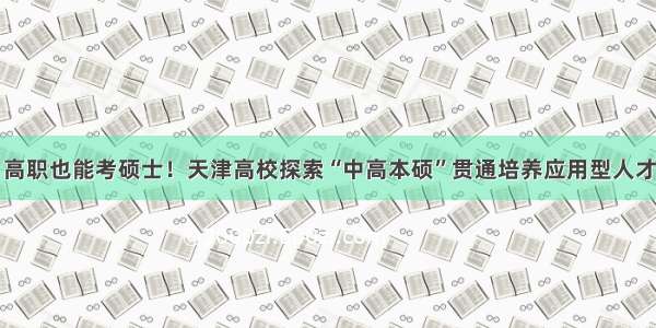 高职也能考硕士！天津高校探索“中高本硕”贯通培养应用型人才