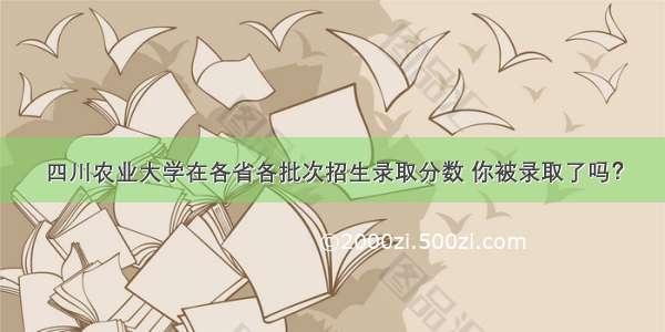 四川农业大学在各省各批次招生录取分数 你被录取了吗？