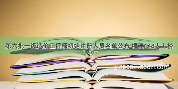 第六批一级造价工程师初始注册人员名单公布 福建148人上榜