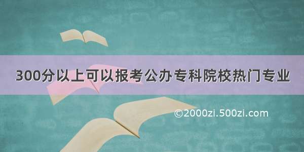 300分以上可以报考公办专科院校热门专业