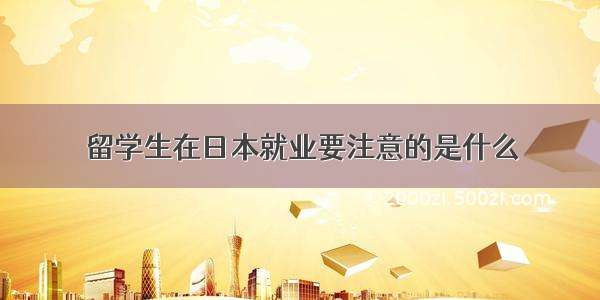 留学生在日本就业要注意的是什么