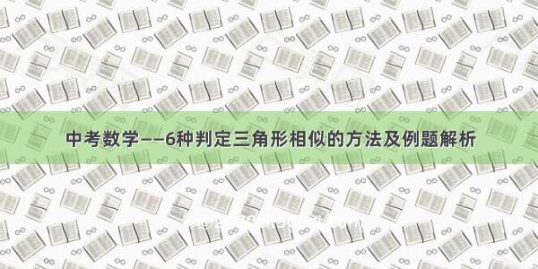 中考数学——6种判定三角形相似的方法及例题解析