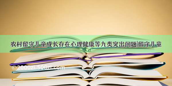 农村留守儿童成长存在心理健康等九类突出问题|留守儿童