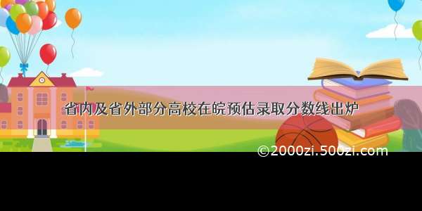 省内及省外部分高校在皖预估录取分数线出炉