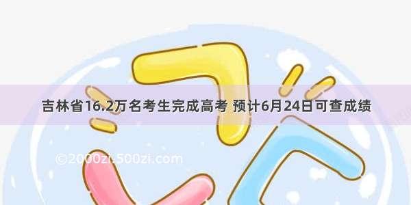 吉林省16.2万名考生完成高考 预计6月24日可查成绩