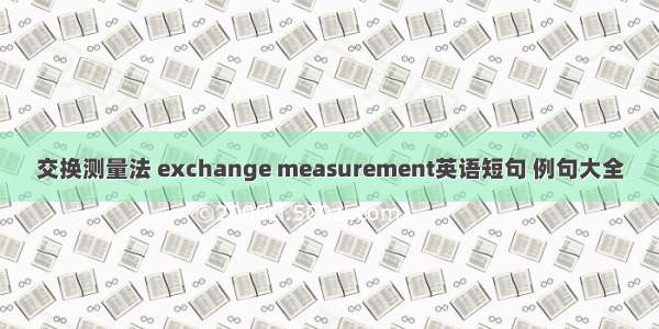 交换测量法 exchange measurement英语短句 例句大全