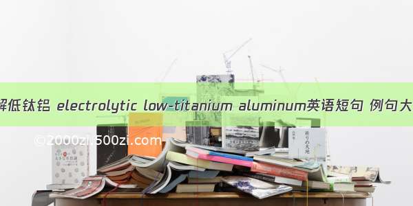 电解低钛铝 electrolytic low-titanium aluminum英语短句 例句大全
