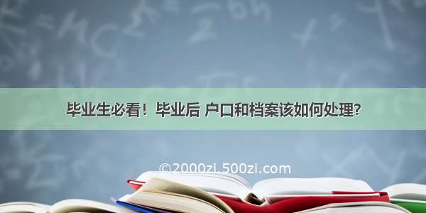 毕业生必看！毕业后 户口和档案该如何处理？