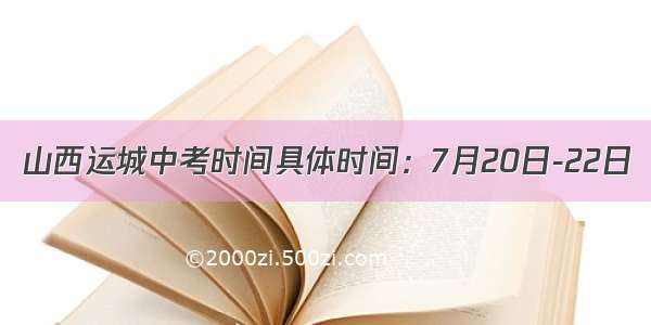 山西运城中考时间具体时间：7月20日-22日