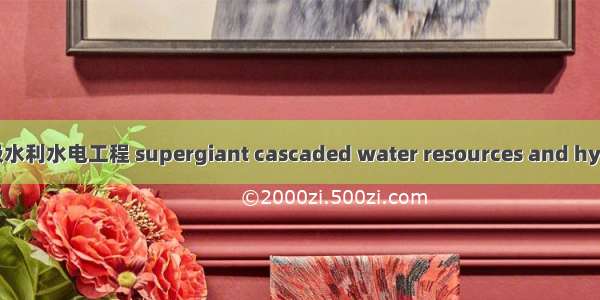 特大型梯级水利水电工程 supergiant cascaded water resources and hydropower