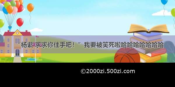 “杨紫 求求你住手吧！”我要被笑死啦哈哈哈哈哈哈哈