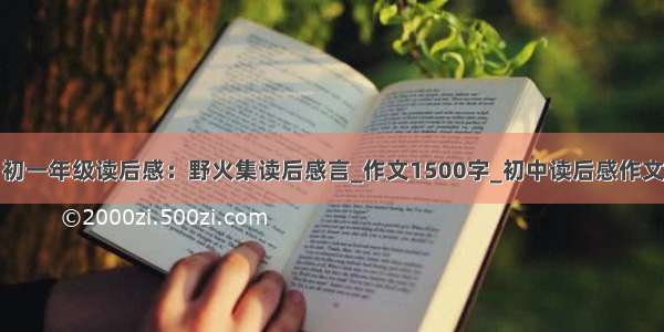 初一年级读后感：野火集读后感言_作文1500字_初中读后感作文