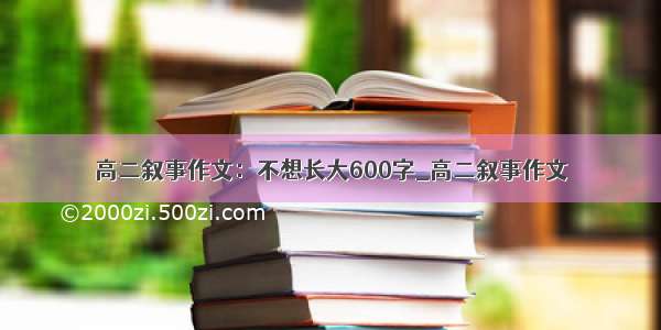 高二叙事作文：不想长大600字_高二叙事作文