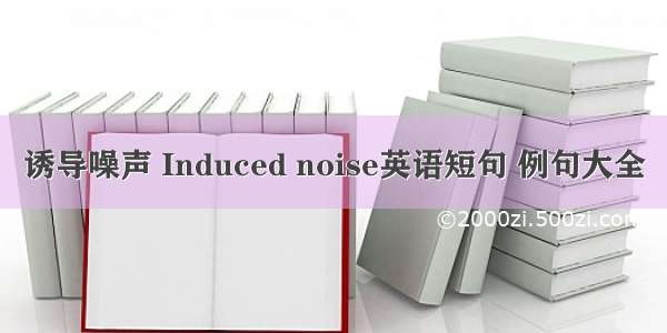 诱导噪声 Induced noise英语短句 例句大全