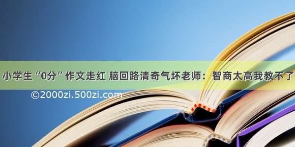 小学生“0分”作文走红 脑回路清奇气坏老师：智商太高我教不了