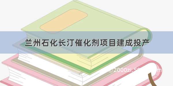 兰州石化长汀催化剂项目建成投产