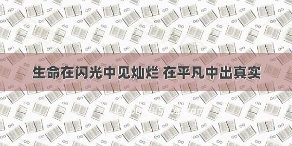 生命在闪光中见灿烂 在平凡中出真实