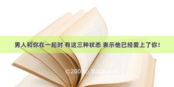 男人和你在一起时 有这三种状态 表示他已经爱上了你！