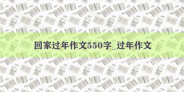 回家过年作文550字_过年作文