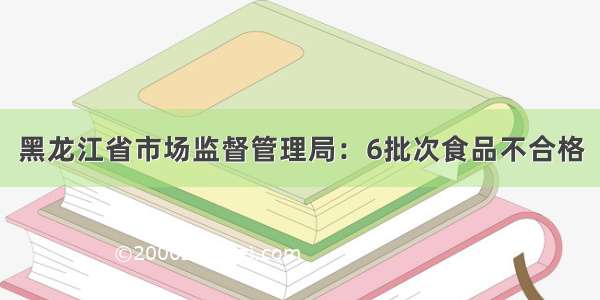 黑龙江省市场监督管理局：6批次食品不合格