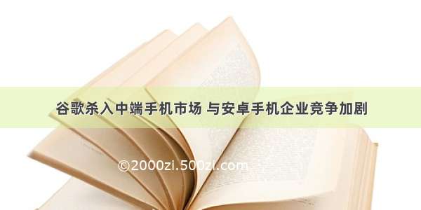 谷歌杀入中端手机市场 与安卓手机企业竞争加剧