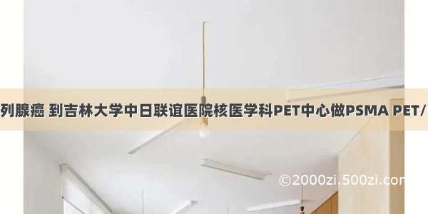 诊断前列腺癌 到吉林大学中日联谊医院核医学科PET中心做PSMA PET/CT显像