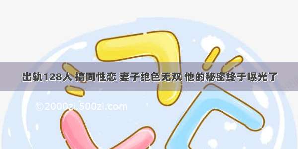 出轨128人 搞同性恋 妻子绝色无双 他的秘密终于曝光了