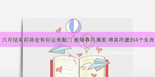 六月结束前将会有好运来敲门 能够春风满面 得其所愿的4个生肖