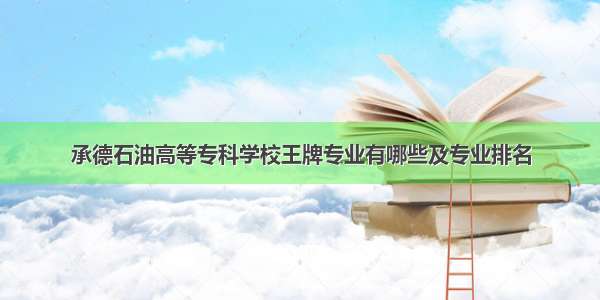 承德石油高等专科学校王牌专业有哪些及专业排名